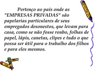 Pertenço ao país onde as
"EMPRESAS PRIVADAS" são
papelarias particulares de seus
empregados desonestos, que levam para
casa, como se não fosse roubo, folhas de
papel, lápis, canetas, clipes e tudo o que
possa ser útil para o trabalho dos filhos
e para eles mesmos.
 