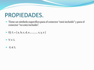 PROPIEDADES.
 Tiene un símbolo específico para el conector “está incluido” y para el
conector “no está incluido”.
 EJ: L = { a, b, c, d, e…………. x, y, z }
 V ⊂ L
 G ⊄ L
 