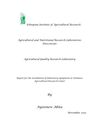 Ethiopian Institute of Agricultural Research
Agricultural and Nutritional Research Laboratories
Directorate
Agricultural Quality Research Laboratory
Report for the installation of laboratory equipment at Kulumsa
Agricultural Research Center
By
Ayetenew Abita
November 2015
 