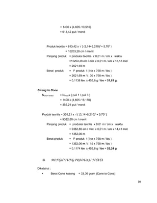 = 1400 x (4,605 /10,510)
= 613,42 put / menit

Produk teoritis = 613,42 x √ { (3,14×8,210)2 + 5,702 }
= 16203,28 cm / menit
Panjang produk = produksi teoritis x 0,01 m / cm x waktu
=16203,28 cm / mnt x 0,01 m / cm x 16,18 mnt
= 2621,69 m
Berat produk

= P produk / ( Ne x 768 m / lbs )
= 2621,69 m / ( 30 x 768 m / lbs )
= 0,1138 lbs x 453,6 g / lbs = 51,61 g

Streng to Cone
NDrum beralur

= Nmotorx ( puli 1 / puli 3 )
= 1400 x (4,605 /18,150)
= 355,21 put / menit

Produk teoritis = 355,21 x √ { (3,14×8,210)2 + 5,702 }
= 9382,80 cm / menit
Panjang produk = produksi teoritis x 0,01 m / cm x waktu
= 9382,80 cm / mnt x 0,01 m / cm x 14,41 mnt
= 1352,06 m
Berat produk

= P produk / ( Ne x 768 m / lbs )
= 1352,06 m / ( 15 x 768 m / lbs )
= 0,1174 lbs x 453,6 g / lbs = 53,24 g

B.

MENGHITUNG PRODUKSI NYATA

Diketahui :


Berat Cone kosong

= 33,00 gram (Cone to Cone)

10

 