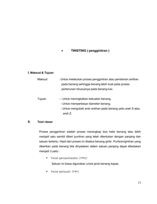 •

TWISTING ( penggintiran )

I. Maksud & Tujuan
Maksud

: Untuk melakukan proses penggintiran atau pemberian antihan
pada benang sehingga benang lebih kuat pada proses
pertenunan khususnya pada benang lusi.

Tujuan

: - Untuk meningkatkan kekuatan benang.
- Untuk memperbesar diameter benang.
- Untuk mengubah arah antihan pada benang yaitu arah S atau
arah Z.

II.

Teori dasar
Proses penggintiran adalah proses merangkap dua helai benang atau lebih
menjadi satu sambil diberi puntiran yang telah ditentukan dengan panjang dan
satuan tertentu. Hasil dari proses ini disebut benang gintir. Puntiran/gintiran yang
diberikan pada benang bila dinyatakan dalam satuan panjang dapat dibedakan
menjadi 3 yaitu :


Twist persentimeter (TPC)
Satuan ini biasa digunakan untuk jenis benang kapas.



Twist perinchi (TPI)

13

 