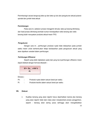 Penimbanagn secara langsung take-up dan take-up isis dan pengukuran aktual putaran
spindel dan jumlah twist aktual

Penimbangan
Pada cara ini, sebelum proses menggintir dimulai, take-up kosong ditimbang
dan hasil proses ditimbang kembali nuntuk mendapatkan netto benang dan netto
benang itulah merupakan produksi aktual mesin TFO.

Pengukuran
Dengan cara ini , perhitungan produksi nyata tidak didasarkan pada jumkah
waktu mesin untuk berhenti,akan tetapi berdasarkan pada pengukuran aktual yang
akan dijadikan variabel dalam perhitungan.
Perhitungan Effisiensi
Seperti yang telah dijelaskan pada bab yang ke-2,perhitungan effisiensi mesin
dapat didekati dengan formula dibawah :
Ef = Pn

x100 %

Pt
Dimana :
Pn

:

Produksi nyata dalam satuan berat per waktu

Pt

:

Produksi teoritis dalam satuan berat per waktu

VII.

Diskusi
•

Kualitas benang yang akan digintir harus diperhatikan karena jika benang
yang akan digintir tidak baik maka akan menghambat proses penggintiran,
seperti : benang akan sering putus sehingga akan mengakibatkan

18

 