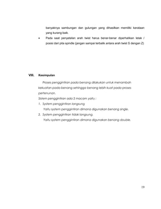 banyaknya sambungan dan gulungan yang dihasilkan memiliki kerataan
yang kurang baik.
•

Pada saat penyetelan arah twist harus benar-benar diperhatikan letak /
posisi dari pita spindle (jangan sampai terbalik antara arah twist S dengan Z)

VIII.

Kesimpulan
Proses penggintiran pada benang dilakukan untuk menambah
kekuatan pada benang sehingga benang lebih kuat pada proses
pertenunan.
Sistem penggintiran ada 2 macam yaitu :
1. System penggintiran langsung
Yaitu system penggintiran dimana digunakan benang single.
2. System penggintiran tidak langsung.
Yaitu system penggintiran dimana digunakan benang double.

19

 
