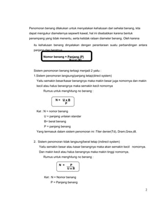 Penomoran benang dilakukan untuk menyatakan kehalusan dari sehelai benang, kita
dapat mengukur diameternya sepewrti kawat, hal ini disebabkan karena bentuk
penampang yang tidak menentu, serta ketidak rataan diameter benang. Oleh karena
itu kehalusan benang dinyatakan dengan perantaraan suatu perbandingan antara
panjang dan beratnya.
Nomor benang = Panjang (P)
Berat (B)
Sistem penomoran benang terbagi menjadi 2 yaitu :
1.Sistem penomoran langsung/panjang tetap(direct system)
Yaitu semakin besar/kasar benangnya maka makin besar juga nomornya dan makin
kecil atau halus benangnya maka semakin kecil nomornya
Rumus untuk menghitung no benang :
N= UxB
P
Ket : N = nomor benang
U = panjang untaian standar
B= berat benang
P = panjang benang
Yang termasuk dalam sistem penomoran ini :Titer denier(Td), Dram,Grex,dll.
2. Sistem penomoran tidak langsung/berat tetap (indirect system)
Yaitu semakin besar atau kasar benangnya maka akan semakin kecil nomornya.
Dan makin kecil atau halus benangnya maka makin tinggi nomornya.
Rumus untuk menghitung no benang :
N =

P
UxB

Ket : N = Nomor benang
P = Panjang benang

2

 