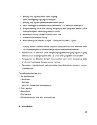1. Benang yang digulung harus sama panjang.
2. Letak benang yang digulung harus sejajar.
3. Benang yang digulun pada boom tenun harus penuh.
4. Letak benang pada boom tenun harus lebih lebar 1”-2” dari lebar disisir tenun.
5. Panjang benang harus lebih panjang dari panjang kain yang akan ditenun (harus
memperhitungkan faktor mengkeret dan limbah).
6. Permukaan benang pada boom tenun harus rata.
7. Cakra boom tidak boleh miring.
8. Putus benang harus sedikit mungkin (1-2 kali putus / 1.000.000 yard)
Warping adalah salah satu bentuk persiapan yang dilakukan untuk membuat beam
lusi. Proses penghanian pada umumnya melalui tahapan-tahapan berikut :
∗

Perencanaan, ini dilakukan untuk menghitung kapasitas crell yang digunakan yang
akan disesuaikan dengan jumlah total lusi (Total End) yang akan direncanakan.

∗

Penyusunan, ini dilakukan dengan menempatkan bobin-bobin benang lusi pada
creel mesin hani sesuai dengan rencana haninya.

∗

Pembuatan (manufacturing), yaitu pembuatan beam baik secara langsung maupun
tidak langsung.

Teknik Penghanian (warping):
1. Sectional warping
- Seksi /ban
- Sisir hani
- Menghani dengan tetal sesungguhnya.
2. Direct warping
- Bearn hani
- Sisir expansi
- Menghani dengan lebar kain sesungguhnya

III. Alat & Bahan
21

 