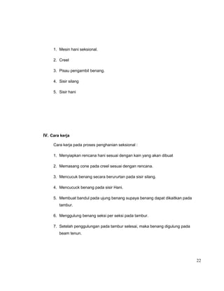 1. Mesin hani seksional.
2. Creel
3. Pisau pengambil benang.
4. Sisir silang
5. Sisir hani

IV. Cara kerja
Cara kerja pada proses penghanian seksional :
1. Menyiapkan rencana hani sesuai dengan kain yang akan dibuat
2. Memasang cone pada creel sesuai dengan rencana.
3. Mencucuk benang secara berururtan pada sisir silang.
4. Mencucuck benang pada sisir Hani.
5. Membuat bandul pada ujung benang supaya benang dapat dikaitkan pada
tambur.
6. Menggulung benang seksi per seksi pada tambur.
7. Setelah penggulungan pada tambur selesai, maka benang digulung pada
beam tenun.

22

 