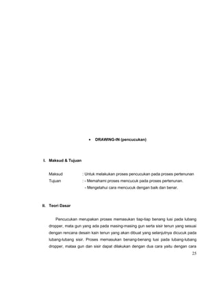 •

DRAWING-IN (pencucukan)

I. Maksud & Tujuan
Maksud

: Untuk melakukan proses pencucukan pada proses pertenunan

Tujuan

: - Memahami proses mencucuk pada proses pertenunan.
- Mengetahui cara mencucuk dengan baik dan benar.

II. Teori Dasar
Pencucukan merupakan proses memasukan tiap-tiap benang lusi pada lubang
dropper, mata gun yang ada pada masing-masing gun serta sisir tenun yang sesuai
dengan rencana desain kain tenun yang akan dibuat yang selanjutnya dicucuk pada
lubang-lubang sisir. Proses memasukan benang-benang lusi pada lubang-lubang
dropper, mataa gun dan sisir dapat dilakukan dengan dua cara yaitu dengan cara

25

 