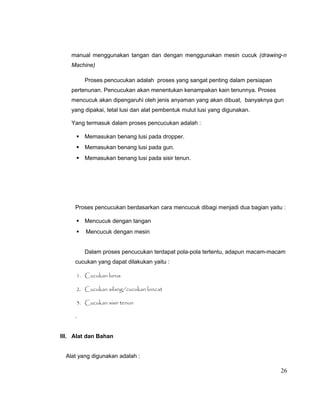 manual menggunakan tangan dan dengan menggunakan mesin cucuk (drawing-n
Machine)
Proses pencucukan adalah proses yang sangat penting dalam persiapan
pertenunan. Pencucukan akan menentukan kenampakan kain tenunnya. Proses
mencucuk akan dipengaruhi oleh jenis anyaman yang akan dibuat, banyaknya gun
yang dipakai, tetal lusi dan alat pembentuk mulut lusi yang digunakan.
Yang termasuk dalam proses pencucukan adalah :
 Memasukan benang lusi pada dropper.
 Memasukan benang lusi pada gun.
 Memasukan benang lusi pada sisir tenun.

Proses pencucukan berdasarkan cara mencucuk dibagi menjadi dua bagian yaitu :
 Mencucuk dengan tangan


Mencucuk dengan mesin
Dalam proses pencucukan terdapat pola-pola tertentu, adapun macam-macam

cucukan yang dapat dilakukan yaitu :
1. Cucukan lurus
2. Cucukan silang/cucukan loncat
3. Cucukan sisir tenun

.
III. Alat dan Bahan
Alat yang digunakan adalah :

26

 