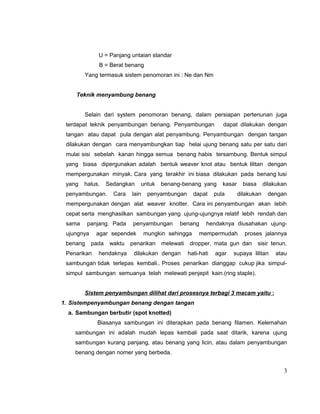 U = Panjang untaian standar
B = Berat benang
Yang termasuk sistem penomoran ini : Ne dan Nm
Teknik menyambung benang
Selain dari system penomoran benang, dalam persiapan pertenunan juga
terdapat teknik penyambungan benang. Penyambungan

dapat dilakukan dengan

tangan atau dapat pula dengan alat penyambung. Penyambungan dengan tangan
dilakukan dengan cara menyambungkan tiap helai ujung benang satu per satu dari
mulai sisi sebelah kanan hingga semua benang habis tersambung. Bentuk simpul
yang biasa dipergunakan adalah bentuk weaver knot atau bentuk lilitan dengan
mempergunakan minyak. Cara yang terakhir ini biasa dilakukan pada benang lusi
yang

halus.

Sedangkan

penyambungan.

Cara

untuk

lain

benang-benang yang

penyambungan

dapat

kasar

pula

biasa

dilakukan

dilakukan

dengan

mempergunakan dengan alat weaver knotter. Cara ini penyambungan akan lebih
cepat serta menghasilkan sambungan yang ujung-ujungnya relatif lebih rendah dan
sama

panjang. Pada

ujungnya
benang

penyambungan

agar sependek
pada

Penarikan

waktu

hendaknya

benang

mungkin sehingga

penarikan

melewati

dilakukan dengan

hendaknya diusahakan ujung-

mempermudah

proses jalannya

dropper, mata gun dan
hati-hati

agar

sisir tenun.

supaya lilitan

atau

sambungan tidak terlepas kembali.. Proses penarikan dianggap cukup jika simpulsimpul sambungan semuanya telah melewati penjepit kain.(ring staple).
Sistem penyambungan dilihat dari prosesnya terbagi 3 macam yaitu :
1. Sistempenyambungan benang dengan tangan
a. Sambungan berbutir (spot knotted)
Biasanya sambungan ini diterapkan pada benang filamen. Kelemahan
sambungan ini adalah mudah lepas kembali pada saat ditarik, karena ujung
sambungan kurang panjang, atau benang yang licin, atau dalam penyambungan
benang dengan nomer yang berbeda.

3

 