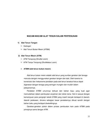 MACAM-MACAM ALAT TENUN DALAM PERTENUNAN
1)

Alat Tenun Tangan
 Gedogan
 Alat Tenun Bukan Mesin (ATBM)

2) Alat Tenun Mesin (ATM)
 ATM Teropong (Shuttle Loom)
 ATM Tanpa Teropong (Shuttleless Loom)
•

ATBM (alat tenun bukan mesin)
Alat tenun bukan mesin adalah alat tenun yang sumber gerakan dari tenaga
manusia dengan menggunakan gerakan tangan dan kaki. Oleh karena itu
konstruksi dan mekanisme peralatan pada alat tenun tersebut harus dapat
digerakan dengan tenaga yang seringan mungkin dan mudah dalam
pelayanannya.
Peralatan ATBM umumnya terbuat dari bahan kayu yang kuat agar
memudahkan dalam pembuatan anyaman dan tahan lama. Hal ini sesuai dengan
kemampuan para pengrajin tekstil ATBM yang masih banyak terdapat di daerahdaerah pedesaan, dimana sebagian besar peralatannya dibuat sendiri dengan
bahan baku yang terdapat disekelilingnya.
Gerakan-gerakan pokok dalam proses pembuatan kain pada ATBM pada
prinsipnya sama dengan ATM.

33

 