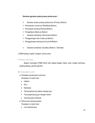 Gerakan-gerakan pada proses pertenunan :



Gerakan pokok proses pertenunan (Primary Motion)

 Pembukaan mulut lusi (Shedding Motion)
 Penyisipan benang (Picking Motion)
 Pengetekan (Beat-up Motion)


Gerakan tambahan (Secondary Motion)

 Penggulungan kain (Take-up Motion)
 Penggulungan benang lusi (Let-off Motion)



Gerakan tambahan (Auxillary Motion) / Otomatis

ATBM terbagi mejadi 3 bagian utama yaitu :
1. Bagian kerangka
Bagian kerangka ATBM terdiri dari bagian-bagian tetap, yaitu rangka samping,
palang-palang, gandar-gandar.
2. Perlengkapan pokok
a. Peralatan pembentuk mulut lusi
Peralatan ini terdiri dari:
•

Injakan

•

Gun

•

Rol/kerek

•

Tali penghubung injakan dengan gun

•

Tali penghubung gun dengan kerek

•

Tali pita pada rol/kerek

b. Peluncuran benang pakan
Peralatan ini terdiri dari :
•

Laci beserta lace

34

 