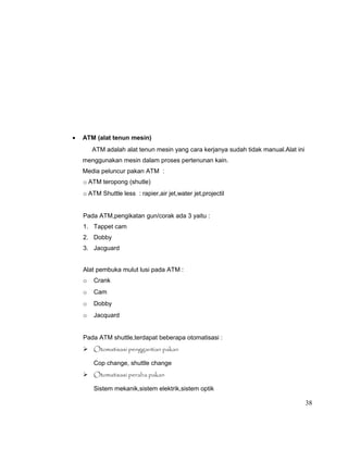 •

ATM (alat tenun mesin)
ATM adalah alat tenun mesin yang cara kerjanya sudah tidak manual.Alat ini
menggunakan mesin dalam proses pertenunan kain.
Media peluncur pakan ATM :
o ATM teropong (shutle)
o ATM Shuttle less : rapier,air jet,water jet,projectil
Pada ATM,pengikatan gun/corak ada 3 yaitu :
1. Tappet cam
2. Dobby
3. Jacguard
Alat pembuka mulut lusi pada ATM :
o

Crank

o

Cam

o

Dobby

o

Jacquard

Pada ATM shuttle,terdapat beberapa otomatisasi :
 Otomatisasi penggantian pakan
Cop change, shuttle change
 Otomatisasi peraba pakan
Sistem mekanik,sistem elektrik,sistem optik

38

 