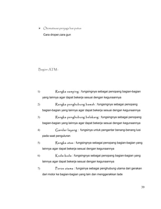  Otomatisasi penjaga lusi putus
Cara droper,cara gun

Bagian ATM :

1)

Rangka samping : fungsingnya sebagai penopang bagian-bagian
yang lainnya agar dapat bekerja sesuai dengan kegunaannya

2)

Rangka penghubung bawah : fungsingnya sebagai penopang
bagian-bagian yang lainnya agar dapat bekerja sesuai dengan kegunaannya

3)

Rangka penghubung belakang : fungsingnya sebagai penopang
bagian-bagian yang lainnya agar dapat bekerja sesuai dengan kegunaannya

4)

Gandar layang : fungsinya untuk pengantar benang-benang lusi
pada saat penguluran

5)

Rangka atas : fungsingnya sebagai penopang bagian-bagian yang
lainnya agar dapat bekerja sesuai dengan kegunaannya

6)

Kuda-kuda : fungsingnya sebagai penopang bagian-bagian yang
lainnya agar dapat bekerja sesuai dengan kegunaannya

7)

Poros utama : fungsinya sebagai penghubung utama dari gerakan
dari motor ke bagian-bagian yang lain dan menggerakkan lade

39

 