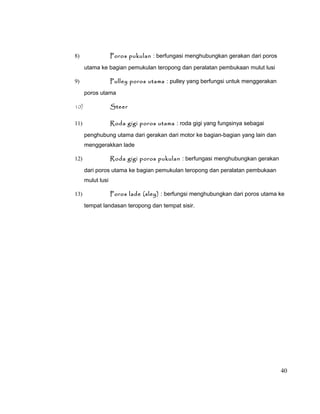 Poros pukulan : berfungasi menghubungkan gerakan dari poros

8)

utama ke bagian pemukulan teropong dan peralatan pembukaan mulut lusi
Pulley poros utama : pulley yang berfungsi untuk menggerakan

9)

poros utama
10)

Steer

11)

Roda gigi poros utama : roda gigi yang fungsinya sebagai
penghubung utama dari gerakan dari motor ke bagian-bagian yang lain dan
menggerakkan lade
Roda gigi poros pukulan : berfungasi menghubungkan gerakan

12)

dari poros utama ke bagian pemukulan teropong dan peralatan pembukaan
mulut lusi
13)

Poros lade (sley) : berfungsi menghubungkan dari poros utama ke
tempat landasan teropong dan tempat sisir.

40

 