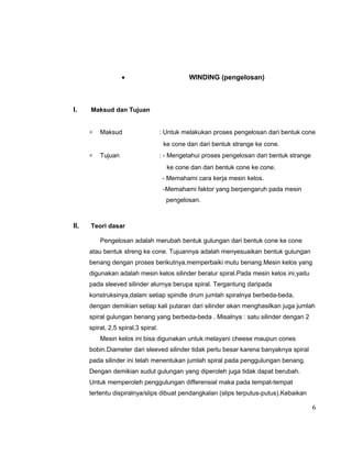•

I.

WINDING (pengelosan)

Maksud dan Tujuan
∗

Maksud

: Untuk melakukan proses pengelosan dari bentuk cone
ke cone dan dari bentuk strange ke cone.

∗

Tujuan

: - Mengetahui proses pengelosan dari bentuk strange
ke cone dan dari bentuk cone ke cone.
- Memahami cara kerja mesin kelos.
-Memahami faktor yang berpengaruh pada mesin
pengelosan.

II.

Teori dasar
Pengelosan adalah merubah bentuk gulungan dari bentuk cone ke cone
atau bentuk streng ke cone. Tujuannya adalah menyesuaikan bentuk gulungan
benang dengan proses berikutnya,memperbaiki mutu benang.Mesin kelos yang
digunakan adalah mesin kelos silinder beralur spiral.Pada mesin kelos ini,yaitu
pada sleeved silinder alurnya berupa spiral. Tergantung daripada
konstruksinya,dalam setiap spindle drum jumlah spiralnya berbeda-beda,
dengan demikian setiap kali putaran dari silinder akan menghasilkan juga jumlah
spiral gulungan benang yang berbeda-beda . Misalnya : satu silinder dengan 2
spiral, 2,5 spiral,3 spiral.
Mesin kelos ini bisa digunakan untuk melayani cheese maupun cones
bobin.Diameter dari sleeved silinder tidak perlu besar karena banyaknya spiral
pada silinder ini telah menentukan jumlah spiral pada penggulungan benang.
Dengan demikian sudut gulungan yang diperoleh juga tidak dapat berubah.
Untuk memperoleh penggulungan differensial maka pada tempat-tempat
tertentu dispiralnya/slips dibuat pendangkalan (slips terputus-putus).Kebaikan

6

 