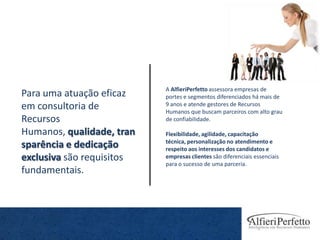 A AlfieriPerfetto assessora empresas de
Para uma atuação eficaz    portes e segmentos diferenciados há mais de
em consultoria de          9 anos e atende gestores de Recursos
                           Humanos que buscam parceiros com alto grau
Recursos                   de confiabilidade.

Humanos, qualidade, tran   Flexibilidade, agilidade, capacitação
                           técnica, personalização no atendimento e
sparência e dedicação      respeito aos interesses dos candidatos e
exclusiva são requisitos   empresas clientes são diferenciais essenciais
                           para o sucesso de uma parceria.
fundamentais.
 
