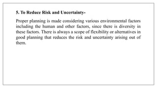 5. To Reduce Risk and Uncertainty-
Proper planning is made considering various environmental factors
including the human and other factors, since there is diversity in
these factors. There is always a scope of flexibility or alternatives in
good planning that reduces the risk and uncertainty arising out of
them.
 