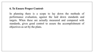 6. To Ensure Proper Control-
In planning there is a scope to lay down the methods of
performance evaluation, against the laid down standards and
targets. When these are actually measured and compared with
standards, gives good control to assure the accomplishment of
objectives as set by the plans.
 