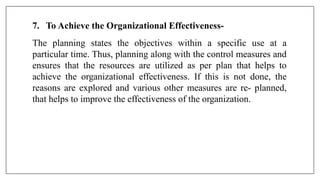 7. To Achieve the Organizational Effectiveness-
The planning states the objectives within a specific use at a
particular time. Thus, planning along with the control measures and
ensures that the resources are utilized as per plan that helps to
achieve the organizational effectiveness. If this is not done, the
reasons are explored and various other measures are re- planned,
that helps to improve the effectiveness of the organization.
 