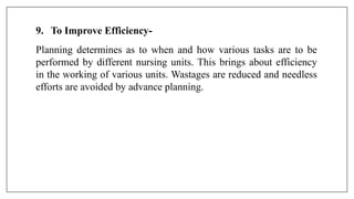 9. To Improve Efficiency-
Planning determines as to when and how various tasks are to be
performed by different nursing units. This brings about efficiency
in the working of various units. Wastages are reduced and needless
efforts are avoided by advance planning.
 