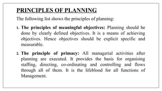 PRINCIPLES OF PLANNING
The following list shows the principles of planning:
1. The principles of meaningful objectives: Planning should be
done by clearly defined objectives. It is a means of achieving
objectives. Hence objectives should be explicit specific and
measurable.
2. The principle of primacy: All managerial activities after
planning are executed. It provides the basis for organising
staffing, directing, co-ordinating and controlling and flows
through all of them. It is the lifeblood for all functions of
Management.
 