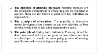 3. The principle of planning premises: Planning premises are
the anticipated environment in which the plans are expected to
operate. These are also known as conditions that will affect an
organisation.
4. The principle of alternatives: The principle of alternative
means developing many alternatives and then selecting the best
one that would help in achieving predetermined goals.
5. The principle of timing and continuity: Planning should be
done quite ahead and the action plans on time before execution
are developed. It should be an ongoing process of making
modification and re-examining new situations.
 