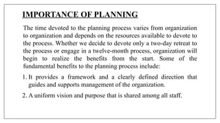 IMPORTANCE OF PLANNING
The time devoted to the planning process varies from organization
to organization and depends on the resources available to devote to
the process. Whether we decide to devote only a two-day retreat to
the process or engage in a twelve-month process, organization will
begin to realize the benefits from the start. Some of the
fundamental benefits to the planning process include:
1. It provides a framework and a clearly defined direction that
guides and supports management of the organization.
2. A uniform vision and purpose that is shared among all staff.
 