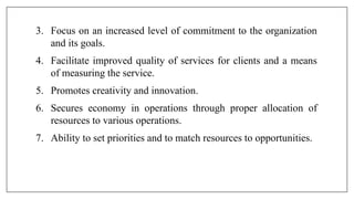 3. Focus on an increased level of commitment to the organization
and its goals.
4. Facilitate improved quality of services for clients and a means
of measuring the service.
5. Promotes creativity and innovation.
6. Secures economy in operations through proper allocation of
resources to various operations.
7. Ability to set priorities and to match resources to opportunities.
 
