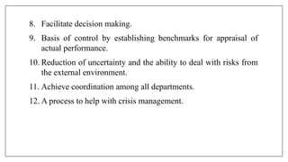 8. Facilitate decision making.
9. Basis of control by establishing benchmarks for appraisal of
actual performance.
10. Reduction of uncertainty and the ability to deal with risks from
the external environment.
11. Achieve coordination among all departments.
12. A process to help with crisis management.
 