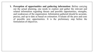 1. Perception of opportunities and gathering information: Before carrying
out the actual planning, one needs to explore and gather the relevant and
related information regarding threats and possible opportunities, strengths,
and weaknesses of the organization. Information gathered should be accurate,
precise, and up to date as based on estimation. Evaluate all the pros and cons
of possible new opportunities. It is the preliminary step before the
formulation of objectives.
 
