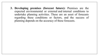3. Developing premises (forecast future): Premises are the
expected environmental or external and internal conditions to
undertake planning activities. These are an asset of forecasts
regarding these conditions or factors, and the success of
planning depends on the accuracy of these forecasts.
 