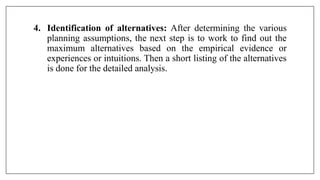 4. Identification of alternatives: After determining the various
planning assumptions, the next step is to work to find out the
maximum alternatives based on the empirical evidence or
experiences or intuitions. Then a short listing of the alternatives
is done for the detailed analysis.
 