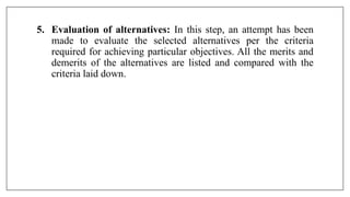 5. Evaluation of alternatives: In this step, an attempt has been
made to evaluate the selected alternatives per the criteria
required for achieving particular objectives. All the merits and
demerits of the alternatives are listed and compared with the
criteria laid down.
 