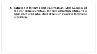 6. Selection of the best possible alternatives: After evaluating all
the short-listed alternatives, the most appropriate alternative is
taken up. It is the actual stage of decision-making in the process
of planning.
 