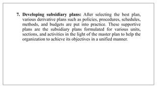 7. Developing subsidiary plans: After selecting the best plan,
various derivative plans such as policies, procedures, schedules,
methods, and budgets are put into practice. These supportive
plans are the subsidiary plans formulated for various units,
sections, and activities in the light of the master plan to help the
organization to achieve its objectives in a unified manner.
 