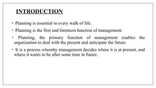 INTRODUCTION
• Planning is essential in every walk of life.
• Planning is the first and foremost function of management.
• Planning, the primary function of management enables the
organization to deal with the present and anticipate the future.
• It is a process whereby management decides where it is at present, and
where it wants to be after some time in future.
 