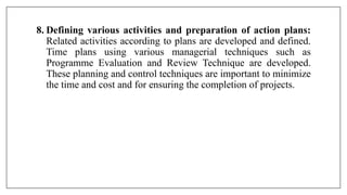 8. Defining various activities and preparation of action plans:
Related activities according to plans are developed and defined.
Time plans using various managerial techniques such as
Programme Evaluation and Review Technique are developed.
These planning and control techniques are important to minimize
the time and cost and for ensuring the completion of projects.
 