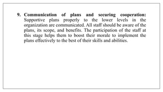 9. Communication of plans and securing cooperation:
Supportive plans properly to the lower levels in the
organization are communicated. All staff should be aware of the
plans, its scope, and benefits. The participation of the staff at
this stage helps them to boost their morale to implement the
plans effectively to the best of their skills and abilities.
 