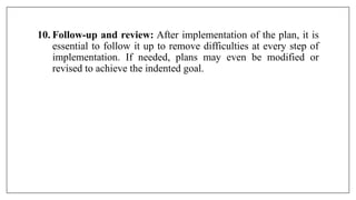 10. Follow-up and review: After implementation of the plan, it is
essential to follow it up to remove difficulties at every step of
implementation. If needed, plans may even be modified or
revised to achieve the indented goal.
 