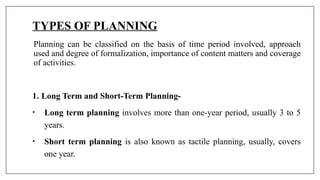 TYPES OF PLANNING
Planning can be classified on the basis of time period involved, approach
used and degree of formalization, importance of content matters and coverage
of activities.
1. Long Term and Short-Term Planning-
• Long term planning involves more than one-year period, usually 3 to 5
years.
• Short term planning is also known as tactile planning, usually, covers
one year.
 