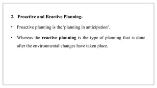 2. Proactive and Reactive Planning-
• Proactive planning is the 'planning in anticipation’.
• Whereas the reactive planning is the type of planning that is done
after the environmental changes have taken place.
 