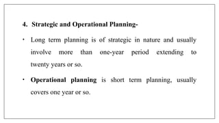 4. Strategic and Operational Planning-
• Long term planning is of strategic in nature and usually
involve more than one-year period extending to
twenty years or so.
• Operational planning is short term planning, usually
covers one year or so.
 
