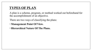 TYPES OF PLAN
A plan is a scheme, program, or method worked out beforehand for
the accomplishment of an objective.
There are two ways of classifying the plans:
• Management Point Of View.
• Hierarchical Nature Of The Plans.
 