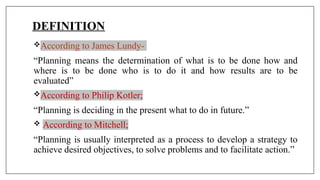 DEFINITION
According to James Lundy-
“Planning means the determination of what is to be done how and
where is to be done who is to do it and how results are to be
evaluated”
According to Philip Kotler;
“Planning is deciding in the present what to do in future.”
 According to Mitchell;
“Planning is usually interpreted as a process to develop a strategy to
achieve desired objectives, to solve problems and to facilitate action.”
 