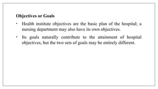 Objectives or Goals
• Health institute objectives are the basic plan of the hospital; a
nursing department may also have its own objectives.
• Its goals naturally contribute to the attainment of hospital
objectives, but the two sets of goals may be entirely different.
 