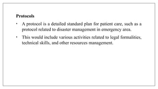 Protocols
• A protocol is a detailed standard plan for patient care, such as a
protocol related to disaster management in emergency area.
• This would include various activities related to legal formalities,
technical skills, and other resources management.
 