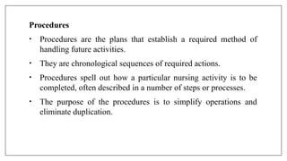 Procedures
• Procedures are the plans that establish a required method of
handling future activities.
• They are chronological sequences of required actions.
• Procedures spell out how a particular nursing activity is to be
completed, often described in a number of steps or processes.
• The purpose of the procedures is to simplify operations and
eliminate duplication.
 