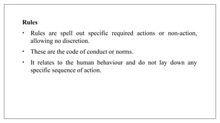Rules
• Rules are spell out specific required actions or non-action,
allowing no discretion.
• These are the code of conduct or norms.
• It relates to the human behaviour and do not lay down any
specific sequence of action.
 