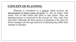 CONCEPT OF PLANNING
Planning is considered as a process which involves the
determination of future course of action i.e. why an action, what
action, how to take action and when to take action. Thus, the
planning process is concerned to the answers of why, what, how
and when. Although, the basic process of planning is the same for
all the managers yet the type and level of planning may differ from
manager to manager.
 