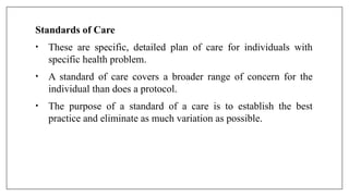 Standards of Care
• These are specific, detailed plan of care for individuals with
specific health problem.
• A standard of care covers a broader range of concern for the
individual than does a protocol.
• The purpose of a standard of a care is to establish the best
practice and eliminate as much variation as possible.
 